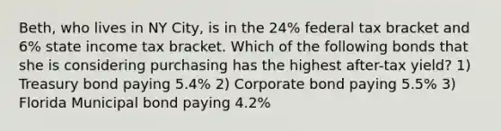 Beth, who lives in NY City, is in the 24% federal tax bracket and 6% state income tax bracket. Which of the following bonds that she is considering purchasing has the highest after-tax yield? 1) Treasury bond paying 5.4% 2) Corporate bond paying 5.5% 3) Florida Municipal bond paying 4.2%