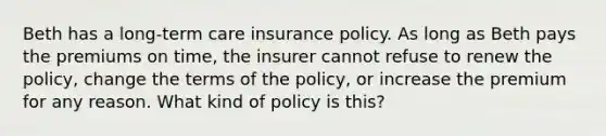 Beth has a long-term care insurance policy. As long as Beth pays the premiums on time, the insurer cannot refuse to renew the policy, change the terms of the policy, or increase the premium for any reason. What kind of policy is this?