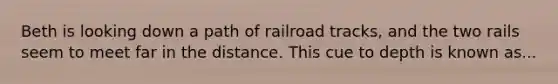 Beth is looking down a path of railroad tracks, and the two rails seem to meet far in the distance. This cue to depth is known as...