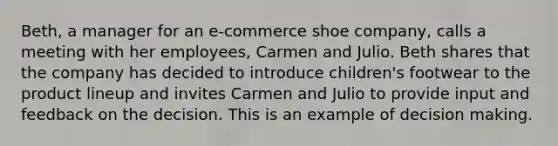 Beth, a manager for an e-commerce shoe company, calls a meeting with her employees, Carmen and Julio. Beth shares that the company has decided to introduce children's footwear to the product lineup and invites Carmen and Julio to provide input and feedback on the decision. This is an example of decision making.