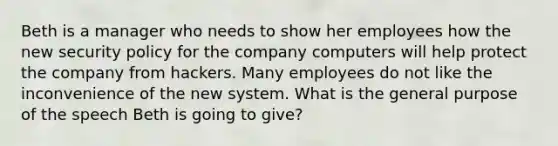 Beth is a manager who needs to show her employees how the new security policy for the company computers will help protect the company from hackers. Many employees do not like the inconvenience of the new system. What is the general purpose of the speech Beth is going to give?