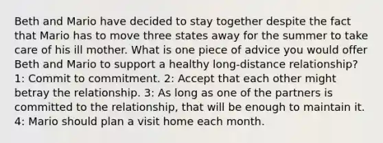 Beth and Mario have decided to stay together despite the fact that Mario has to move three states away for the summer to take care of his ill mother. What is one piece of advice you would offer Beth and Mario to support a healthy long-distance relationship? 1: Commit to commitment. 2: Accept that each other might betray the relationship. 3: As long as one of the partners is committed to the relationship, that will be enough to maintain it. 4: Mario should plan a visit home each month.