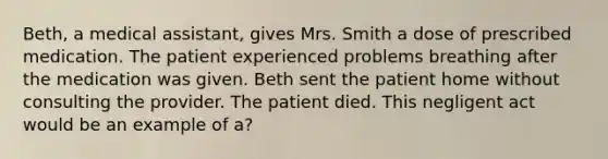 Beth, a medical assistant, gives Mrs. Smith a dose of prescribed medication. The patient experienced problems breathing after the medication was given. Beth sent the patient home without consulting the provider. The patient died. This negligent act would be an example of a?