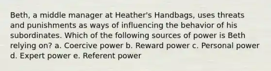 Beth, a middle manager at Heather's Handbags, uses threats and punishments as ways of influencing the behavior of his subordinates. Which of the following sources of power is Beth relying on? a. Coercive power b. Reward power c. Personal power d. Expert power e. Referent power