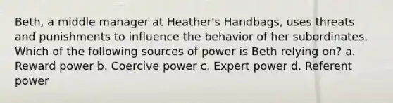 Beth, a middle manager at Heather's Handbags, uses threats and punishments to influence the behavior of her subordinates. Which of the following sources of power is Beth relying on? a. Reward power b. Coercive power c. Expert power d. Referent power