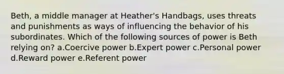 Beth, a middle manager at Heather's Handbags, uses threats and punishments as ways of influencing the behavior of his subordinates. Which of the following sources of power is Beth relying on? a.Coercive power b.Expert power c.Personal power d.Reward power e.Referent power