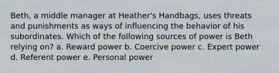 Beth, a middle manager at Heather's Handbags, uses threats and punishments as ways of influencing the behavior of his subordinates. Which of the following sources of power is Beth relying on? a. Reward power b. Coercive power c. Expert power d. Referent power e. Personal power