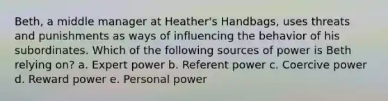 Beth, a middle manager at Heather's Handbags, uses threats and punishments as ways of influencing the behavior of his subordinates. Which of the following sources of power is Beth relying on? a. Expert power b. Referent power c. Coercive power d. Reward power e. Personal power