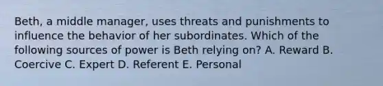 Beth, a middle manager, uses threats and punishments to influence the behavior of her subordinates. Which of the following sources of power is Beth relying on? A. Reward B. Coercive C. Expert D. Referent E. Personal