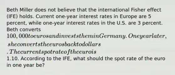 Beth Miller does not believe that the international Fisher effect (IFE) holds. Current one-year interest rates in Europe are 5 percent, while one-year interest rates in the U.S. are 3 percent. Beth converts 100,000 to euros and invests them in Germany. One year later, she converts the euros back to dollars. The current spot rate of the euro is1.10. According to the IFE, what should the spot rate of the euro in one year be?