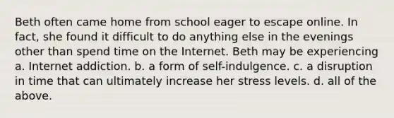 Beth often came home from school eager to escape online. In fact, she found it difficult to do anything else in the evenings other than spend time on the Internet. Beth may be experiencing a. Internet addiction. b. a form of self-indulgence. c. a disruption in time that can ultimately increase her stress levels. d. all of the above.