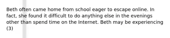 Beth often came home from school eager to escape online. In fact, she found it difficult to do anything else in the evenings other than spend time on the Internet. Beth may be experiencing (3)