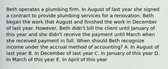 Beth operates a plumbing firm. In August of last year she signed a contract to provide plumbing services for a renovation. Beth began the work that August and finished the work in December of last year. However, Beth didn't bill the client until January of this year and she didn't receive the payment until March when she received payment in full. When should Beth recognize income under the accrual method of accounting? A. In August of last year B. In December of last year C. In January of this year D. In March of this year E. In April of this year