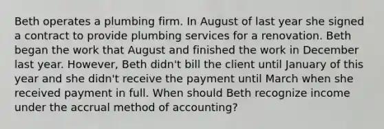 Beth operates a plumbing firm. In August of last year she signed a contract to provide plumbing services for a renovation. Beth began the work that August and finished the work in December last year. However, Beth didn't bill the client until January of this year and she didn't receive the payment until March when she received payment in full. When should Beth recognize income under the accrual method of accounting?