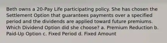 Beth owns a 20-Pay Life participating policy. She has chosen the Settlement Option that guarantees payments over a specified period and the dividends are applied toward future premiums. Which Dividend Option did she choose? a. Premium Reduction b. Paid-Up Option c. Fixed Period d. Fixed Amount