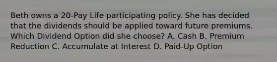 Beth owns a 20-Pay Life participating policy. She has decided that the dividends should be applied toward future premiums. Which Dividend Option did she choose? A. Cash B. Premium Reduction C. Accumulate at Interest D. Paid-Up Option