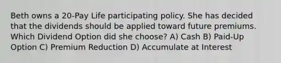 Beth owns a 20-Pay Life participating policy. She has decided that the dividends should be applied toward future premiums. Which Dividend Option did she choose? A) Cash B) Paid-Up Option C) Premium Reduction D) Accumulate at Interest
