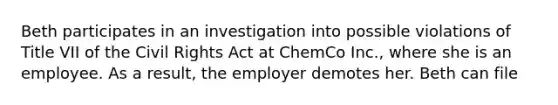 Beth participates in an investigation into possible violations of Title VII of the Civil Rights Act at ChemCo Inc., where she is an employee. As a result, the employer demotes her. Beth can file