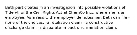 Beth participates in an investigation into possible violations of Title VII of the Civil Rights Act at ChemCo Inc., where she is an employee. As a result, the employer demotes her. Beth can file -none of the choices. -a retaliation claim. -a constructive discharge claim. -a disparate-impact discrimination claim.