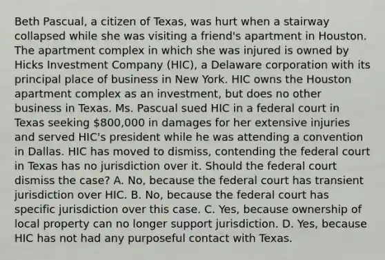 Beth Pascual, a citizen of Texas, was hurt when a stairway collapsed while she was visiting a friend's apartment in Houston. The apartment complex in which she was injured is owned by Hicks Investment Company (HIC), a Delaware corporation with its principal place of business in New York. HIC owns the Houston apartment complex as an investment, but does no other business in Texas. Ms. Pascual sued HIC in a federal court in Texas seeking 800,000 in damages for her extensive injuries and served HIC's president while he was attending a convention in Dallas. HIC has moved to dismiss, contending the federal court in Texas has no jurisdiction over it. Should the federal court dismiss the case? A. No, because the federal court has transient jurisdiction over HIC. B. No, because the federal court has specific jurisdiction over this case. C. Yes, because ownership of local property can no longer support jurisdiction. D. Yes, because HIC has not had any purposeful contact with Texas.