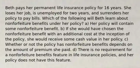 Beth pays her permanent life insurance policy for 16 years. She loses her job, is unemployed for two years, and surrenders her policy to pay bills. Which of the following will Beth learn about nonforfeiture benefits under her policy? a) Her policy will contain some nonforfeiture benefit. b) If she would have chosen the nonforfeiture benefit with an additional cost at the inception of the policy, she would receive some cash value in her policy. c) Whether or not the policy has nonforfeiture benefits depends on the amount of premium she paid. d) There is no requirement for a nonforfeiture benefits feature in life insurance policies, and her policy does not have this feature.