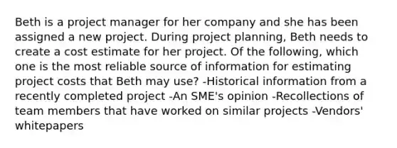 Beth is a project manager for her company and she has been assigned a new project. During project planning, Beth needs to create a cost estimate for her project. Of the following, which one is the most reliable source of information for estimating project costs that Beth may use? -Historical information from a recently completed project -An SME's opinion -Recollections of team members that have worked on similar projects -Vendors' whitepapers