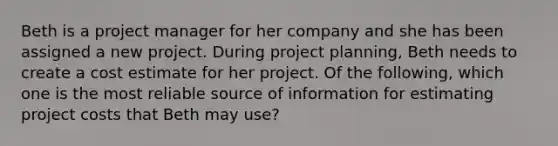 Beth is a project manager for her company and she has been assigned a new project. During project planning, Beth needs to create a cost estimate for her project. Of the following, which one is the most reliable source of information for estimating project costs that Beth may use?