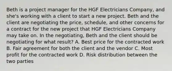 Beth is a project manager for the HGF Electricians Company, and she's working with a client to start a new project. Beth and the client are negotiating the price, schedule, and other concerns for a contract for the new project that HGF Electricians Company may take on. In the negotiating, Beth and the client should be negotiating for what result? A. Best price for the contracted work B. Fair agreement for both the client and the vendor C. Most profit for the contracted work D. Risk distribution between the two parties