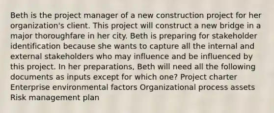 Beth is the project manager of a new construction project for her organization's client. This project will construct a new bridge in a major thoroughfare in her city. Beth is preparing for stakeholder identification because she wants to capture all the internal and external stakeholders who may influence and be influenced by this project. In her preparations, Beth will need all the following documents as inputs except for which one? Project charter Enterprise environmental factors Organizational process assets Risk management plan