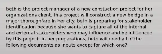 beth is the project manager of a new constuction project for her organizations client. this project will construct a new beidge in a major thoroughfare in her city. beth is preparing for stakeholder identification because she wants to capture all of the internal and external stakeholders who may influence and be influenced by this project. in her preparations, beth will need all of the following documents as inputs except for which one?