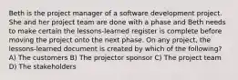 Beth is the project manager of a software development project. She and her project team are done with a phase and Beth needs to make certain the lessons-learned register is complete before moving the project onto the next phase. On any project, the lessons-learned document is created by which of the following? A) The customers B) The projector sponsor C) The project team D) The stakeholders