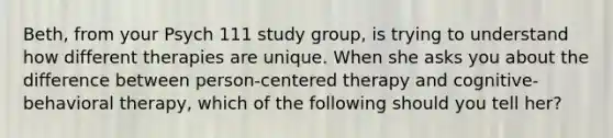 Beth, from your Psych 111 study group, is trying to understand how different therapies are unique. When she asks you about the difference between person-centered therapy and cognitive-behavioral therapy, which of the following should you tell her?