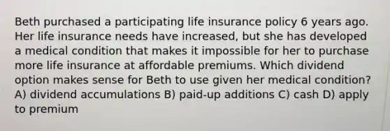 Beth purchased a participating life insurance policy 6 years ago. Her life insurance needs have increased, but she has developed a medical condition that makes it impossible for her to purchase more life insurance at affordable premiums. Which dividend option makes sense for Beth to use given her medical condition? A) dividend accumulations B) paid-up additions C) cash D) apply to premium