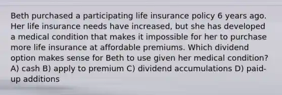 Beth purchased a participating life insurance policy 6 years ago. Her life insurance needs have increased, but she has developed a medical condition that makes it impossible for her to purchase more life insurance at affordable premiums. Which dividend option makes sense for Beth to use given her medical condition? A) cash B) apply to premium C) dividend accumulations D) paid-up additions