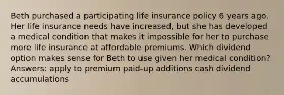 Beth purchased a participating life insurance policy 6 years ago. Her life insurance needs have increased, but she has developed a medical condition that makes it impossible for her to purchase more life insurance at affordable premiums. Which dividend option makes sense for Beth to use given her medical condition? Answers: apply to premium paid-up additions cash dividend accumulations