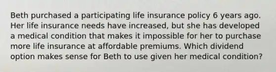 Beth purchased a participating life insurance policy 6 years ago. Her life insurance needs have increased, but she has developed a medical condition that makes it impossible for her to purchase more life insurance at affordable premiums. Which dividend option makes sense for Beth to use given her medical condition?