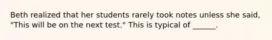 Beth realized that her students rarely took notes unless she said, "This will be on the next test." This is typical of ______.