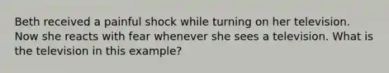 Beth received a painful shock while turning on her television. Now she reacts with fear whenever she sees a television. What is the television in this example?