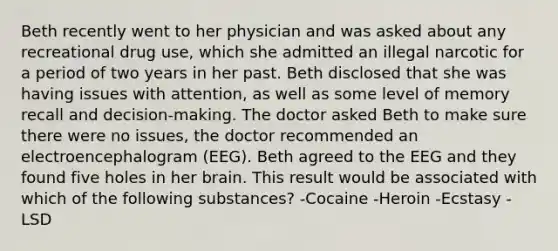 Beth recently went to her physician and was asked about any recreational drug use, which she admitted an illegal narcotic for a period of two years in her past. Beth disclosed that she was having issues with attention, as well as some level of memory recall and decision-making. The doctor asked Beth to make sure there were no issues, the doctor recommended an electroencephalogram (EEG). Beth agreed to the EEG and they found five holes in her brain. This result would be associated with which of the following substances? -Cocaine -Heroin -Ecstasy -LSD