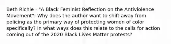 Beth Richie - "A Black Feminist Reflection on the Antiviolence Movement": Why does the author want to shift away from policing as the primary way of protecting women of color specifically? In what ways does this relate to the calls for action coming out of the 2020 Black Lives Matter protests?