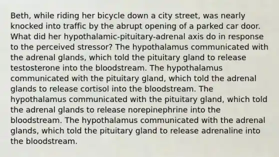 Beth, while riding her bicycle down a city street, was nearly knocked into traffic by the abrupt opening of a parked car door. What did her hypothalamic-pituitary-adrenal axis do in response to the perceived stressor? The hypothalamus communicated with the adrenal glands, which told the pituitary gland to release testosterone into the bloodstream. The hypothalamus communicated with the pituitary gland, which told the adrenal glands to release cortisol into the bloodstream. The hypothalamus communicated with the pituitary gland, which told the adrenal glands to release norepinephrine into the bloodstream. The hypothalamus communicated with the adrenal glands, which told the pituitary gland to release adrenaline into the bloodstream.