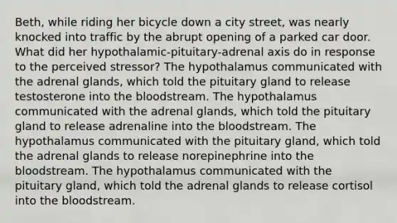 Beth, while riding her bicycle down a city street, was nearly knocked into traffic by the abrupt opening of a parked car door. What did her hypothalamic-pituitary-adrenal axis do in response to the perceived stressor? The hypothalamus communicated with the adrenal glands, which told the pituitary gland to release testosterone into the bloodstream. The hypothalamus communicated with the adrenal glands, which told the pituitary gland to release adrenaline into the bloodstream. The hypothalamus communicated with the pituitary gland, which told the adrenal glands to release norepinephrine into the bloodstream. The hypothalamus communicated with the pituitary gland, which told the adrenal glands to release cortisol into the bloodstream.