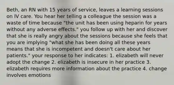 Beth, an RN with 15 years of service, leaves a learning sessions on IV care. You hear her telling a colleague the session was a waste of time because "the unit has been using heparin for years without any adverse effects." you follow up with her and discover that she is really angry about the sessions because she feels that you are implying "what she has been doing all these years means that she is incompetent and doesn't care about her patients." your response to her indicates: 1. elizabeth will never adopt the change 2. elizabeth is insecure in her practice 3. elizabeth requires more information about the practice 4. change involves emotions