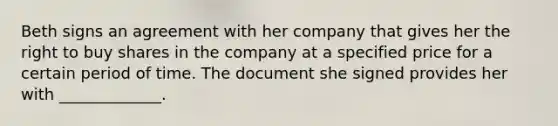 Beth signs an agreement with her company that gives her the right to buy shares in the company at a specified price for a certain period of time. The document she signed provides her with _____________.