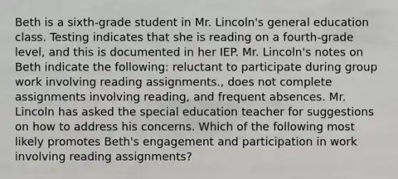 Beth is a sixth-grade student in Mr. Lincoln's general education class. Testing indicates that she is reading on a fourth-grade level, and this is documented in her IEP. Mr. Lincoln's notes on Beth indicate the following: reluctant to participate during group work involving reading assignments., does not complete assignments involving reading, and frequent absences. Mr. Lincoln has asked the special education teacher for suggestions on how to address his concerns. Which of the following most likely promotes Beth's engagement and participation in work involving reading assignments?