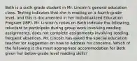 Beth is a sixth-grade student in Mr. Lincoln's general education class. Testing indicates that she is reading on a fourth-grade level, and this is documented in her Individualized Education Program (IBP). Mr. Lincoln's notes on Beth indicate the following, reluctant to participate during group work involving reading assignments, does not complete assignments involving reading, frequent absences. Mr. Lincoln has asked the special education teacher for suggestion on how to address his concerns. Which of the following is the most appropriate accommodation for Beth given her below-grade level reading skills?