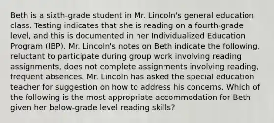 Beth is a sixth-grade student in Mr. Lincoln's general education class. Testing indicates that she is reading on a fourth-grade level, and this is documented in her Individualized Education Program (IBP). Mr. Lincoln's notes on Beth indicate the following, reluctant to participate during group work involving reading assignments, does not complete assignments involving reading, frequent absences. Mr. Lincoln has asked the special education teacher for suggestion on how to address his concerns. Which of the following is the most appropriate accommodation for Beth given her below-grade level reading skills?