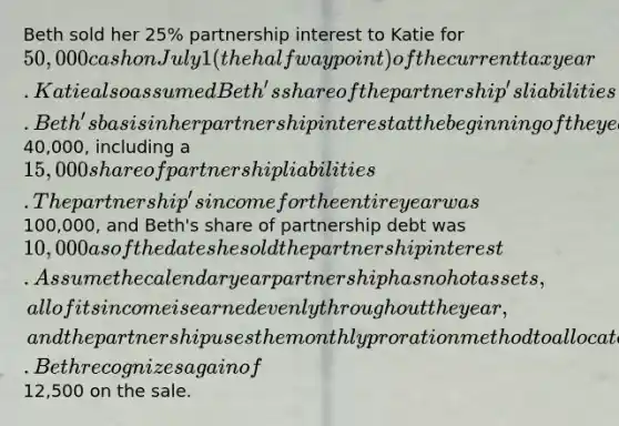 Beth sold her 25% partnership interest to Katie for 50,000 cash on July 1 (the halfway point) of the current tax year. Katie also assumed Beth's share of the partnership's liabilities. Beth's basis in her partnership interest at the beginning of the year was40,000, including a 15,000 share of partnership liabilities. The partnership's income for the entire year was100,000, and Beth's share of partnership debt was 10,000 as of the date she sold the partnership interest. Assume the calendar year partnership has no hot assets, all of its income is earned evenly throughout the year, and the partnership uses the monthly proration method to allocate its income among the partners. Beth recognizes a gain of12,500 on the sale.