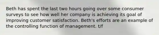 Beth has spent the last two hours going over some consumer surveys to see how well her company is achieving its goal of improving customer satisfaction. Beth's efforts are an example of the controlling function of management. t/f