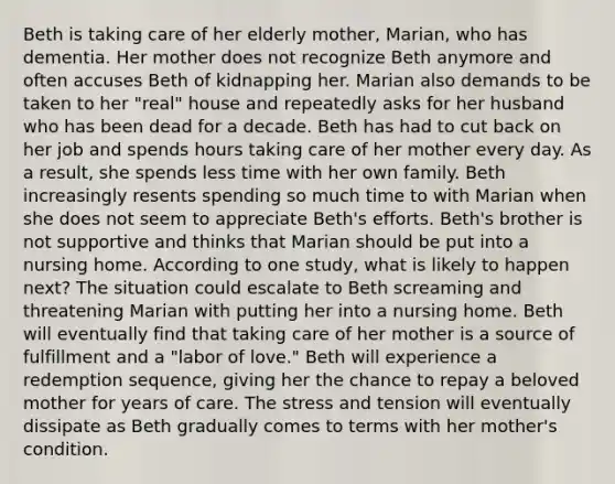 Beth is taking care of her elderly mother, Marian, who has dementia. Her mother does not recognize Beth anymore and often accuses Beth of kidnapping her. Marian also demands to be taken to her "real" house and repeatedly asks for her husband who has been dead for a decade. Beth has had to cut back on her job and spends hours taking care of her mother every day. As a result, she spends less time with her own family. Beth increasingly resents spending so much time to with Marian when she does not seem to appreciate Beth's efforts. Beth's brother is not supportive and thinks that Marian should be put into a nursing home. According to one study, what is likely to happen next? The situation could escalate to Beth screaming and threatening Marian with putting her into a nursing home. Beth will eventually find that taking care of her mother is a source of fulfillment and a "labor of love." Beth will experience a redemption sequence, giving her the chance to repay a beloved mother for years of care. The stress and tension will eventually dissipate as Beth gradually comes to terms with her mother's condition.